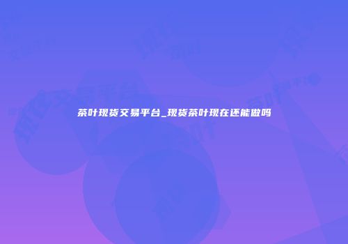 茶叶现货交易平台_现货茶叶现在还能做吗