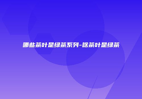 哪些茶叶是绿茶系列-啥茶叶是绿茶