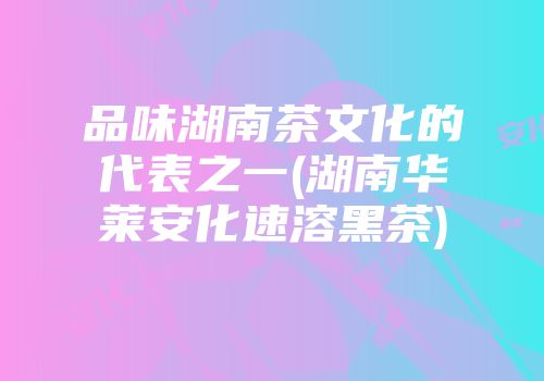 品味湖南茶文化的代表之一(湖南华莱安化速溶黑茶)