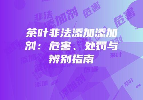 茶叶非法添加添加剂：危害、处罚与辨别指南