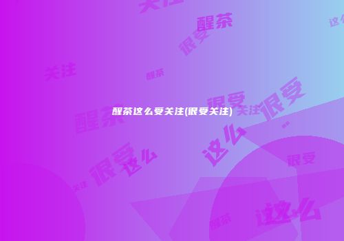 醒茶这么受关注(很受关注)