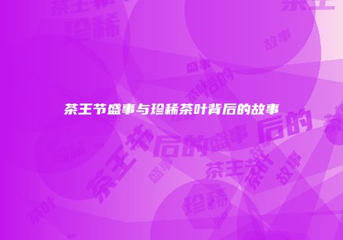 茶王节盛事与珍稀茶叶背后的故事
