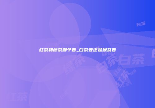 红茶和绿茶哪个苦_白茶苦还是绿茶苦
