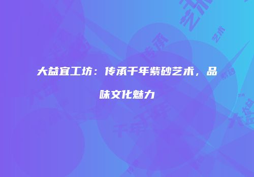 大益宜工坊：传承千年紫砂艺术，品味文化魅力