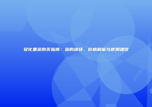 安化黑茶购买指南：选购途径、价格解析与使用建议