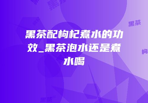 黑茶配枸杞煮水的功效_黑茶泡水还是煮水喝