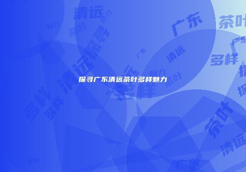 探寻广东清远茶叶多样魅力