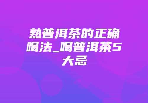 熟普洱茶的正确喝法_喝普洱茶5大忌