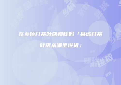 在乡镇开茶叶店赚钱吗「县城开茶叶店从哪里进货」