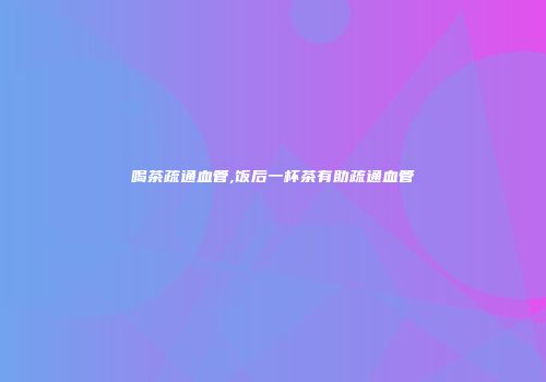 喝茶疏通血管,饭后一杯茶有助疏通血管