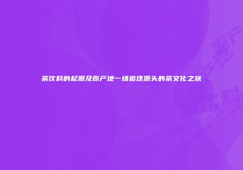 茶饮料的起源及原产地一场追逐源头的茶文化之旅