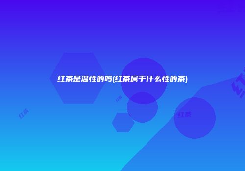 红茶是温性的吗(红茶属于什么性的茶)