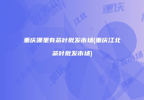 重庆哪里有茶叶批发市场(重庆江北茶叶批发市场)