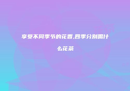 享受不同季节的花香,四季分别喝什么花茶