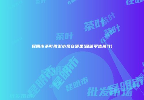 昆明市茶叶批发市场在哪里(昆明零售茶叶)