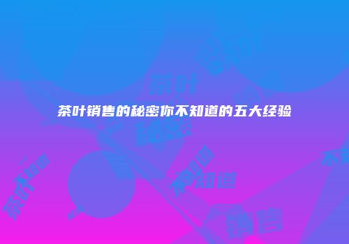 茶叶销售的秘密你不知道的五大经验