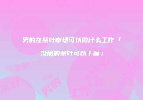 男的在茶叶市场可以做什么工作「没用的茶叶可以干嘛」