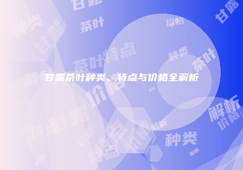 甘露茶叶种类、特点与价格全解析