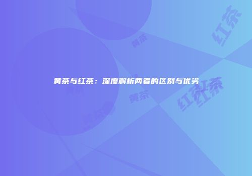 黄茶与红茶：深度解析两者的区别与优劣