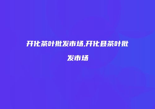 开化茶叶批发市场,开化县茶叶批发市场