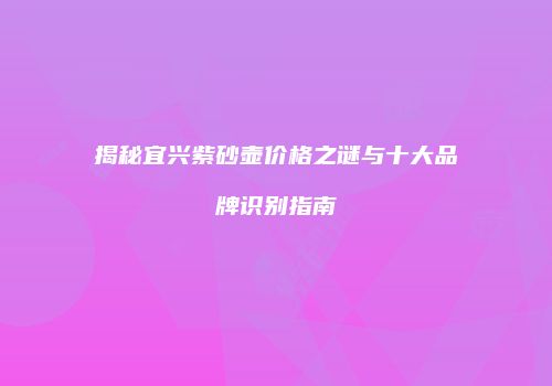 揭秘宜兴紫砂壶价格之谜与十大品牌识别指南