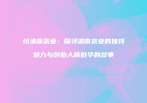 怡清源茶业：探寻湖南茶业的独特魅力与创始人简伯华的故事