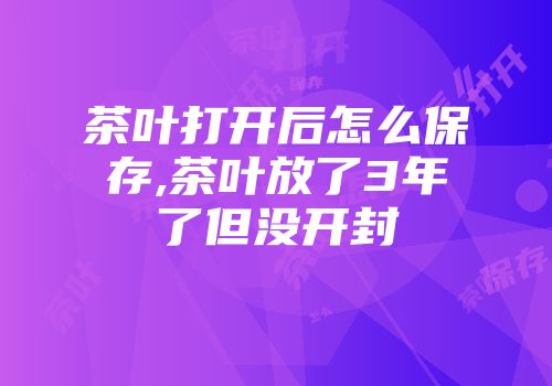 茶叶打开后怎么保存,茶叶放了3年了但没开封