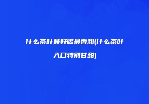 什么茶叶最好喝最香甜(什么茶叶入口特别甘甜)