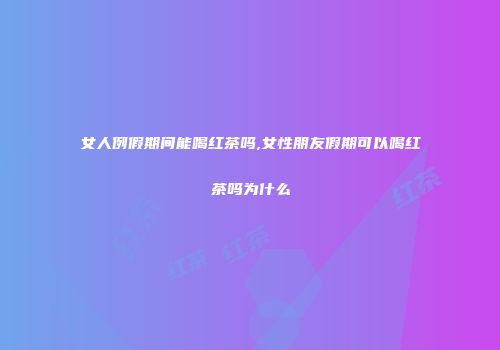 女人例假期间能喝红茶吗,女性朋友假期可以喝红茶吗为什么