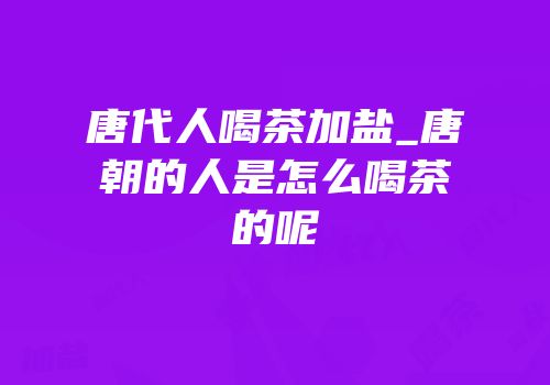 唐代人喝茶加盐_唐朝的人是怎么喝茶的呢
