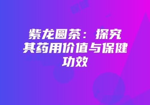 紫龙圆茶：探究其药用价值与保健功效