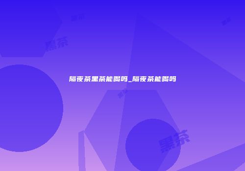 隔夜茶黑茶能喝吗_隔夜茶能喝吗