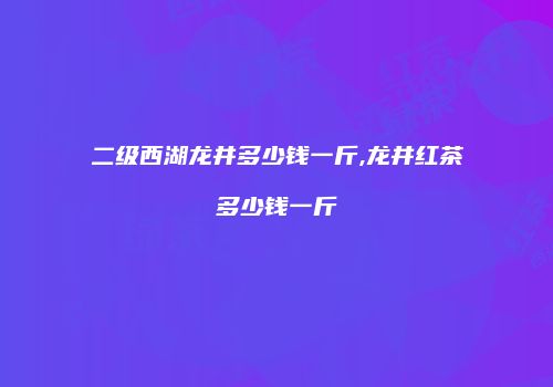 二级西湖龙井多少钱一斤,龙井红茶多少钱一斤