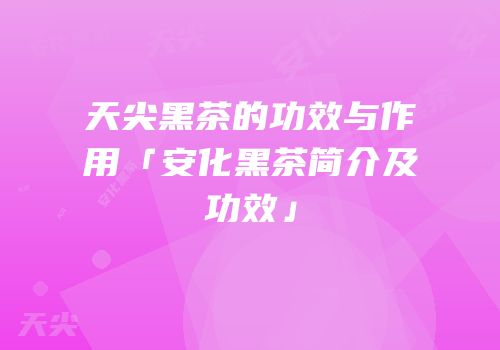 天尖黑茶的功效与作用「安化黑茶简介及功效」