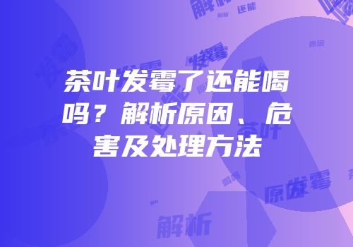 茶叶发霉了还能喝吗？解析原因、危害及处理方法