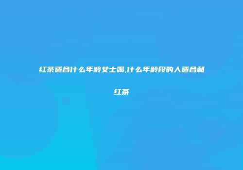 红茶适合什么年龄女士喝,什么年龄段的人适合和红茶