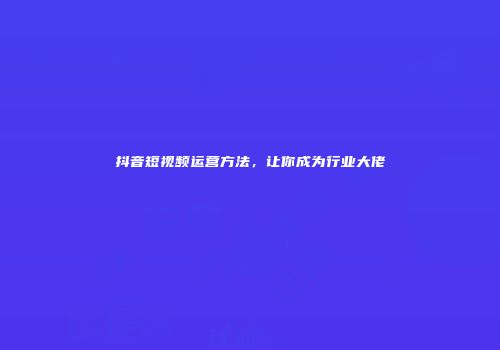 抖音短视频运营方法，让你成为行业大佬