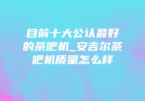 目前十大公认最好的茶吧机_安吉尔茶吧机质量怎么样