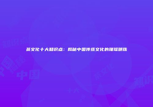 茶文化十大知识点：揭秘中国传统文化的璀璨明珠