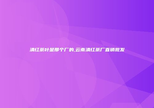 滇红茶叶是那个厂的,云南滇红茶厂直销批发