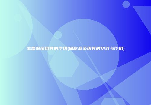 必备泡茶用具的作用(探秘泡茶用具的功效与作用)