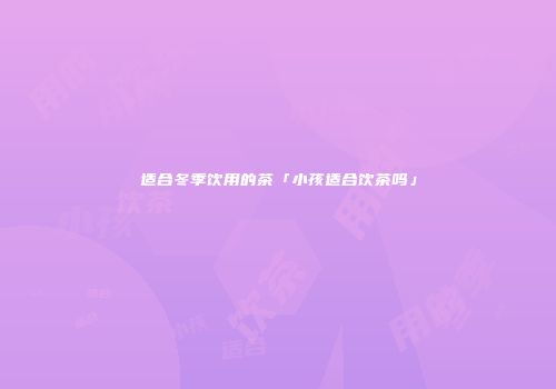 适合冬季饮用的茶「小孩适合饮茶吗」