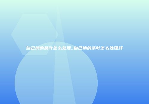 自己摘的茶叶怎么处理_自己摘的茶叶怎么处理好