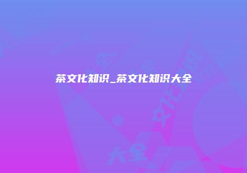 茶文化知识_茶文化知识大全