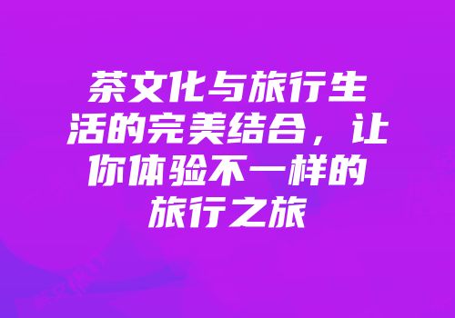 茶文化与旅行生活的完美结合，让你体验不一样的旅行之旅
