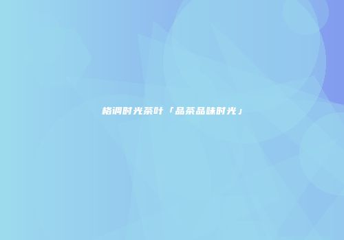 格调时光茶叶「品茶品味时光」