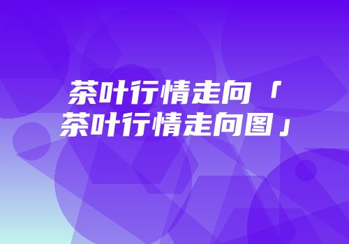茶叶行情走向「茶叶行情走向图」