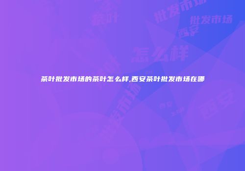 茶叶批发市场的茶叶怎么样,西安茶叶批发市场在哪
