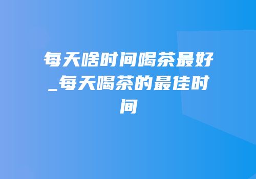 每天啥时间喝茶最好_每天喝茶的最佳时间