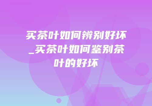 买茶叶如何辨别好坏_买茶叶如何鉴别茶叶的好坏